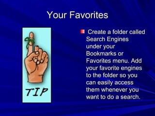 Your FavoritesYour Favorites
Create a folder calledCreate a folder called
Search EnginesSearch Engines
under yourunder your
Bookmarks orBookmarks or
Favorites menu. AddFavorites menu. Add
your favorite enginesyour favorite engines
to the folder so youto the folder so you
can easily accesscan easily access
them whenever youthem whenever you
want to do a search.want to do a search.
 