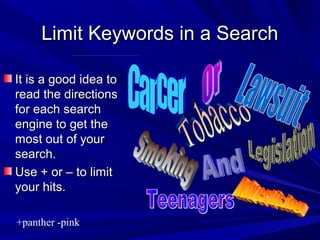 Limit Keywords in a SearchLimit Keywords in a Search
It is a good idea toIt is a good idea to
read the directionsread the directions
for each searchfor each search
engine to get theengine to get the
most out of yourmost out of your
search.search.
Use + or – to limitUse + or – to limit
your hits.your hits.
+panther -pink
 