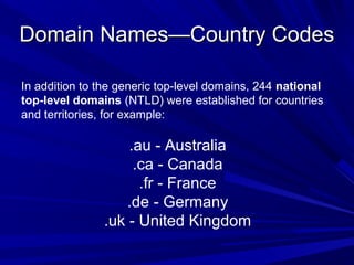 Domain Names—Country CodesDomain Names—Country Codes
In addition to the generic top-level domains, 244 national
top-level domains (NTLD) were established for countries
and territories, for example:
.au - Australia
.ca - Canada
.fr - France
.de - Germany
.uk - United Kingdom
 
