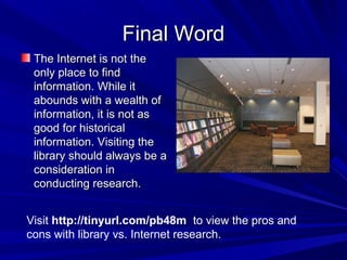 Final WordFinal Word
The Internet is not theThe Internet is not the
only place to findonly place to find
information. While itinformation. While it
abounds with a wealth ofabounds with a wealth of
information, it is not asinformation, it is not as
good for historicalgood for historical
information. Visiting theinformation. Visiting the
library should always be alibrary should always be a
consideration inconsideration in
conducting research.conducting research.
Visit http://tinyurl.com/pb48m to view the pros and
cons with library vs. Internet research.
 