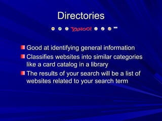 DirectoriesDirectories
Good at identifying general informationGood at identifying general information
Classifies websites into similar categoriesClassifies websites into similar categories
like a card catalog in a librarylike a card catalog in a library
The results of your search will be a list ofThe results of your search will be a list of
websites related to your search termwebsites related to your search term
 