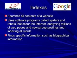 IndexesIndexes
Searches all contents of a websiteSearches all contents of a website
Uses software programs called spiders andUses software programs called spiders and
robots that scour the Internet, analyzing millionsrobots that scour the Internet, analyzing millions
of web pages and newsgroup postings andof web pages and newsgroup postings and
indexing all wordsindexing all words
Finds specific information such as biographicalFinds specific information such as biographical
informationinformation
 