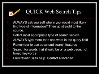 QUICK Web Search Tips ALWAYS ask yourself where you would most likely find type of information? Then go straight to the source. Select most appropriate type of search vehicle  ALWAYS type more than one word in the query field Remember to use advanced search features Search for words that should be on a web page, not broad keywords Frustrated? Seek help. Contact a librarian. 