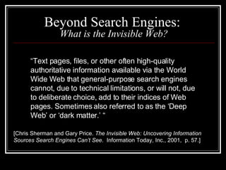 Beyond Search Engines:  What is the Invisible Web? “ Text pages, files, or other often high-quality authoritative information available via the World Wide Web that general-purpose search engines cannot, due to technical limitations, or will not, due to deliberate choice, add to their indices of Web pages. Sometimes also referred to as the ‘Deep Web’ or ‘dark matter.’ “ [Chris Sherman and Gary Price.  The Invisible Web: Uncovering Information Sources Search Engines Can’t See .  Information Today, Inc., 2001,  p. 57.] 