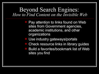 Beyond Search Engines:  How to Find Content on the Invisible Web Pay attention to links found on Web sites from Government agencies, academic institutions, and other organizations  Use industry gateways/portals  Check resource links in library guides Build a favorites/bookmark list of Web sites you find 