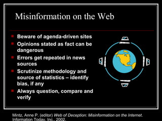 Misinformation on the Web Beware of agenda-driven sites Opinions stated as fact can be dangerous Errors get repeated in news sources Scrutinize methodology and source of statistics – identify bias, if any Always question, compare and verify Mintz, Anne P. (editor)  Web of Deception: Misinformation on the Internet . Information Today, Inc., 2002. 