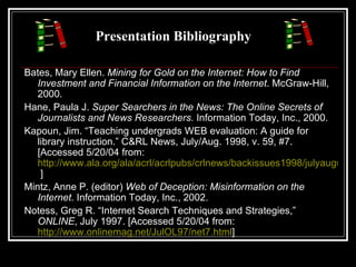Presentation Bibliography Bates, Mary Ellen.  Mining for Gold on the Internet: How to Find Investment and Financial Information on the Internet . McGraw-Hill, 2000. Hane, Paula J.  Super Searchers in the News: The Online Secrets of Journalists and News Researchers.  Information Today, Inc., 2000. Kapoun, Jim. “Teaching undergrads WEB evaluation: A guide for library instruction.” C&RL News, July/Aug. 1998, v. 59, #7. [Accessed 5/20/04 from:  http://www.ala.org/ala/acrl/acrlpubs/crlnews/backissues1998/julyaugust6/teachingundergrads.htm  ] Mintz, Anne P. (editor)  Web of Deception: Misinformation on the Internet . Information Today, Inc., 2002. Notess, Greg R. “Internet Search Techniques and Strategies,”  ONLINE , July 1997. [Accessed 5/20/04 from:  http://www.onlinemag.net/JulOL97/net7.html ] 