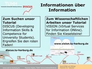 Informationen über Information   Zum Suchen unser Tutorial DISCUS (Developing Information Skills & Competence for University Students). Ergreifen Sie den roten Faden! discus.tu-harburg.de Zum Wissenschaftlichen Arbeiten unser Tutorial  VISION (VIrtual Services for Information ONline). Finden Sie Kieselsteine! www.vision.tu-harburg.de 