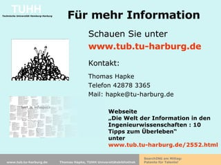 Für mehr Information Schauen Sie unter  www.tub.tu-harburg.de Kontakt: Thomas Hapke Telefon 42878 3365 Mail: hapke@tu-harburg.de Webseite  „ Die Welt der Information in den Ingenieurwissenschaften : 10 Tipps zum Überleben“ unter  www.tub.tu-harburg.de/2552.html 