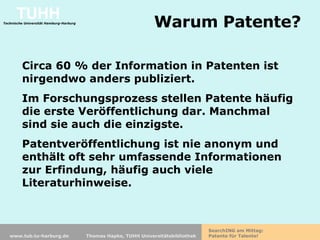 Warum Patente? Circa 60 % der Information in Patenten ist nirgendwo anders publiziert. Im Forschungsprozess stellen Patente häufig die erste Veröffentlichung dar.  Manchmal sind sie auch die einzigste. Patentveröffentlichung ist nie anonym und enthält oft sehr umfassende Informationen zur Erfindung, häufig auch viele Literaturhinweise.  
