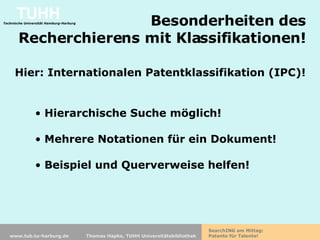Besonderheiten des  Recherchierens mit Klassifikationen!  Hier: Internationalen Patentklassifikation (IPC)!   Hierarchische Suche möglich! Mehrere Notationen für ein Dokument! Beispiel und Querverweise helfen! 
