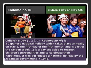 Children's Day (こどもの日 Kodomo no Hi) is
a Japanese national holiday which takes place annually
on May 5, the fifth day of the fifth month, and is part of
the Golden Week. It is a day set aside to respect
children's personalities and to celebrate their
happiness. It was designated a national holiday by the
Japanese government in 1948.
Kodomo no Hi Cildren’s day on May 5th
 