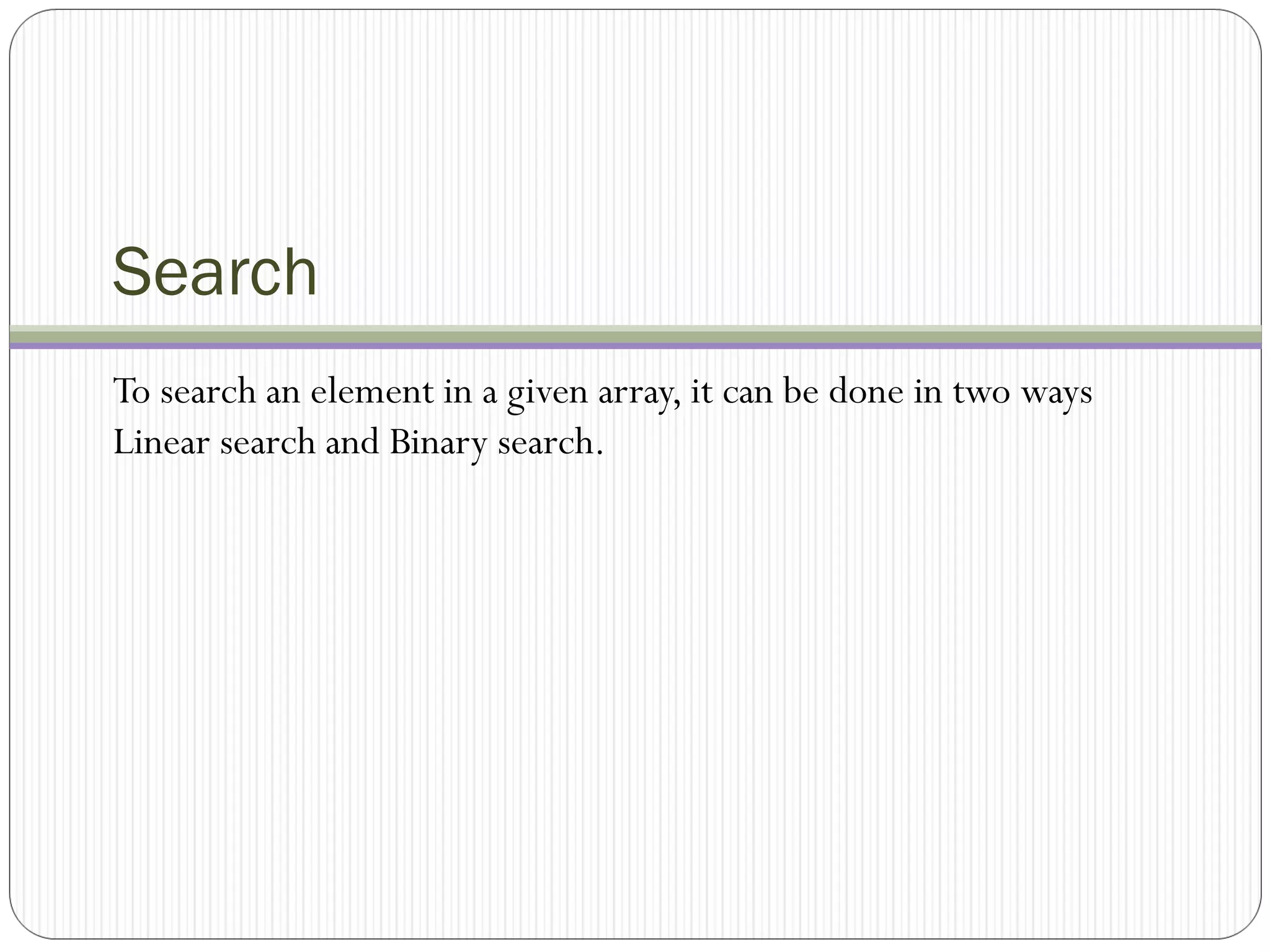 Search
To search an element in a given array, it can be done in two ways
Linear search and Binary search.
 