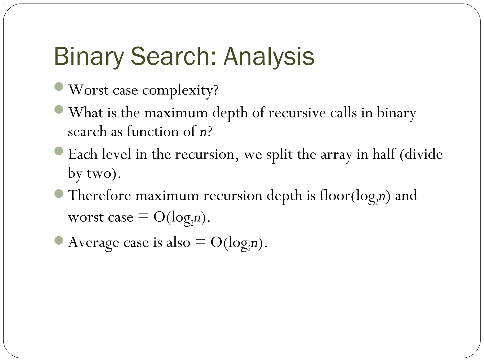 Binary Search: Analysis
Worst case complexity?
What is the maximum depth of recursive calls in binary
search as function of n?
Each level in the recursion, we split the array in half (divide
by two).
Therefore maximum recursion depth is floor(log2n) and
worst case = O(log2n).
Average case is also = O(log2n).
 