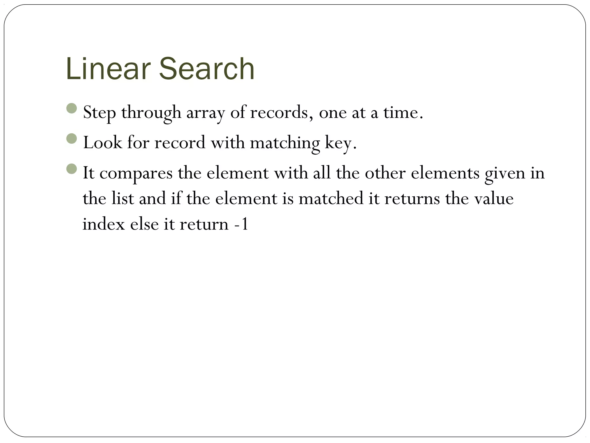 Linear Search
Step through array of records, one at a time.
Look for record with matching key.
It compares the element with all the other elements given in
the list and if the element is matched it returns the value
index else it return -1
 