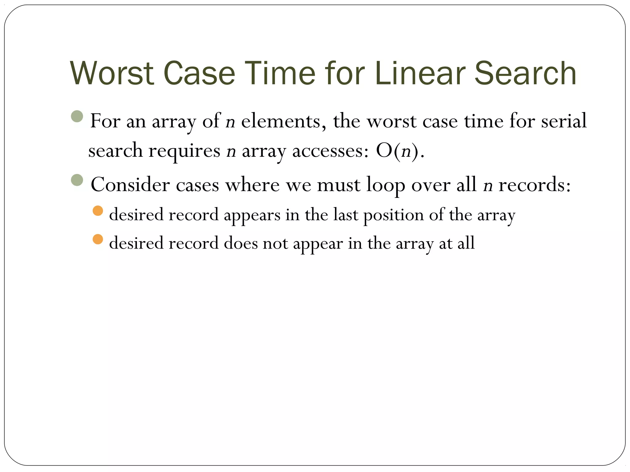 Worst Case Time for Linear Search
For an array of n elements, the worst case time for serial
search requires n array accesses: O(n).
Consider cases where we must loop over all n records:
desired record appears in the last position of the array
desired record does not appear in the array at all
 