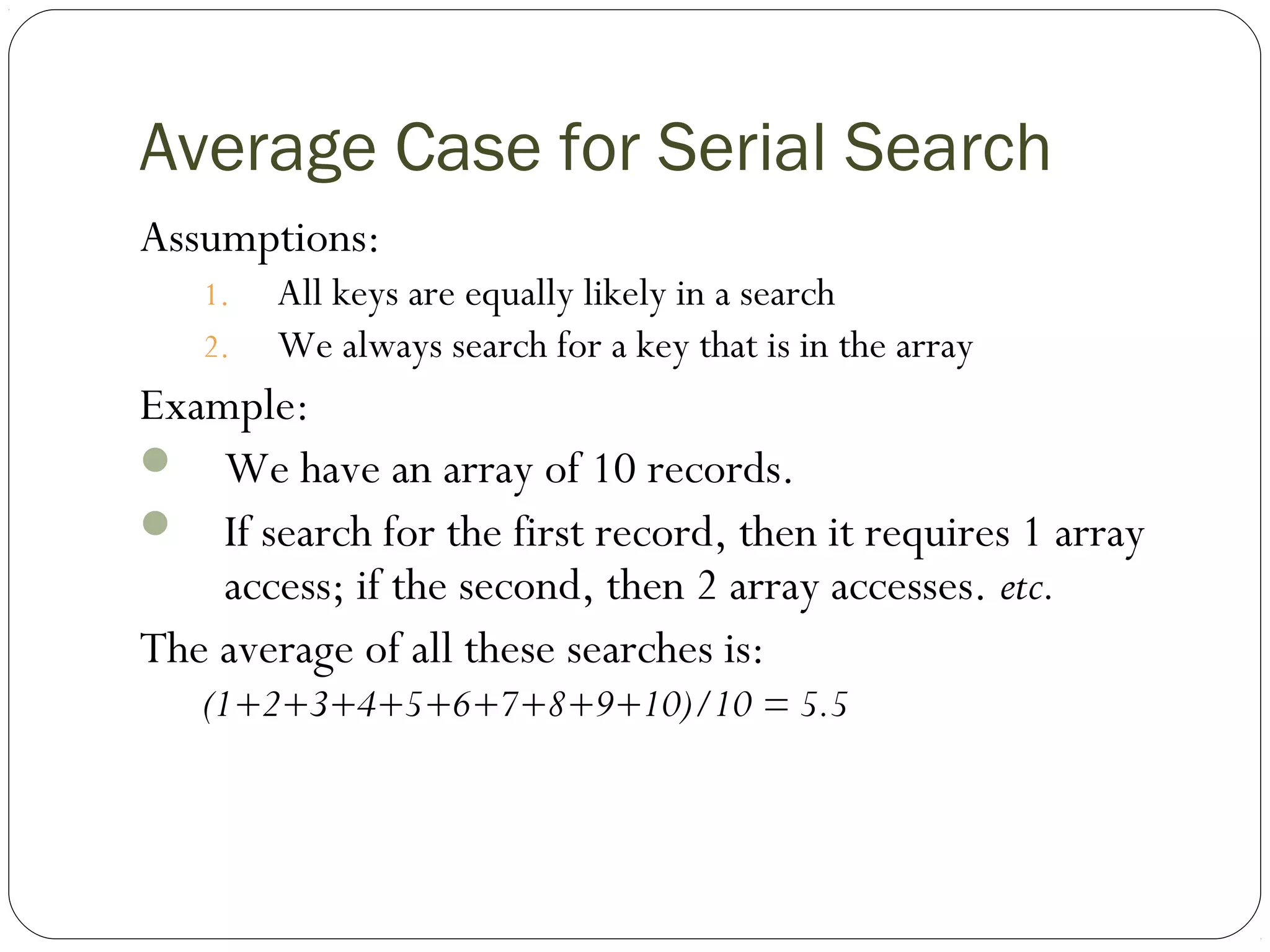 Average Case for Serial Search
Assumptions:
1. All keys are equally likely in a search
2. We always search for a key that is in the array
Example:
 We have an array of 10 records.
 If search for the first record, then it requires 1 array
access; if the second, then 2 array accesses. etc.
The average of all these searches is:
(1+2+3+4+5+6+7+8+9+10)/10 = 5.5
 