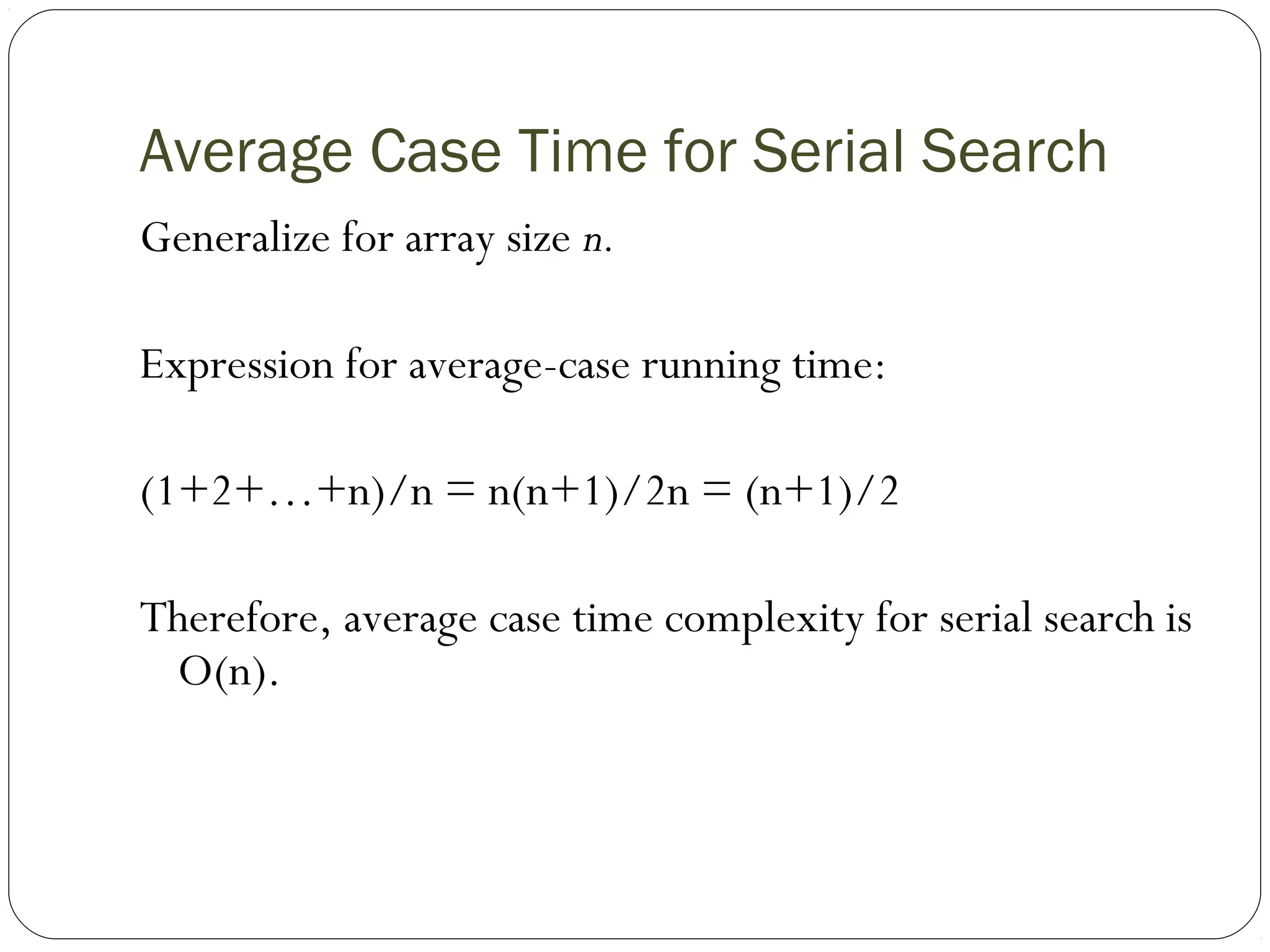 Average Case Time for Serial Search
Generalize for array size n.
Expression for average-case running time:
(1+2+…+n)/n = n(n+1)/2n = (n+1)/2
Therefore, average case time complexity for serial search is
O(n).
 