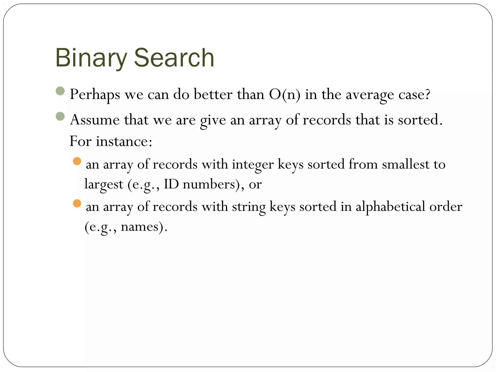 Binary Search
Perhaps we can do better than O(n) in the average case?
Assume that we are give an array of records that is sorted.
For instance:
an array of records with integer keys sorted from smallest to
largest (e.g., ID numbers), or
an array of records with string keys sorted in alphabetical order
(e.g., names).
 