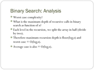 Binary Search: Analysis
Worst case complexity?
What is the maximum depth of recursive calls in binary
search as function of n?
Each level in the recursion, we split the array in half (divide
by two).
Therefore maximum recursion depth is floor(log2n) and
worst case = O(log2n).
Average case is also = O(log2n).
 