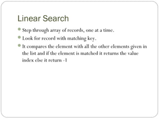 Linear Search
Step through array of records, one at a time.
Look for record with matching key.
It compares the element with all the other elements given in
the list and if the element is matched it returns the value
index else it return -1
 