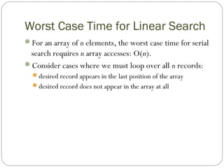 Worst Case Time for Linear Search
For an array of n elements, the worst case time for serial
search requires n array accesses: O(n).
Consider cases where we must loop over all n records:
desired record appears in the last position of the array
desired record does not appear in the array at all
 