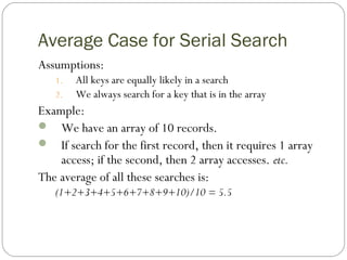 Average Case for Serial Search
Assumptions:
1. All keys are equally likely in a search
2. We always search for a key that is in the array
Example:
 We have an array of 10 records.
 If search for the first record, then it requires 1 array
access; if the second, then 2 array accesses. etc.
The average of all these searches is:
(1+2+3+4+5+6+7+8+9+10)/10 = 5.5
 