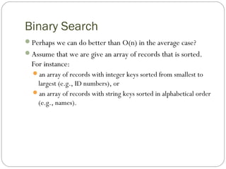 Binary Search
Perhaps we can do better than O(n) in the average case?
Assume that we are give an array of records that is sorted.
For instance:
an array of records with integer keys sorted from smallest to
largest (e.g., ID numbers), or
an array of records with string keys sorted in alphabetical order
(e.g., names).
 