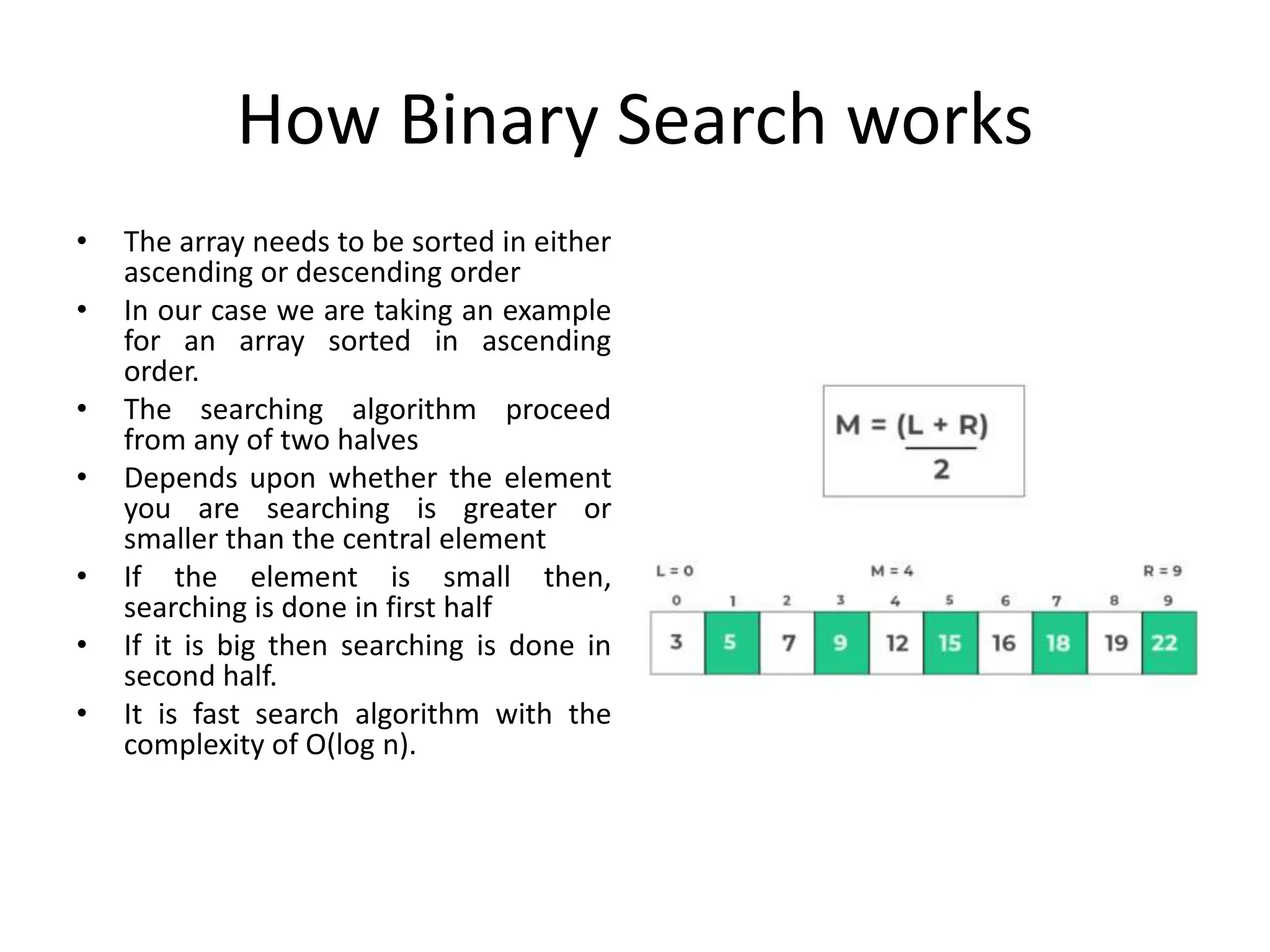 How Binary Search works
• The array needs to be sorted in either
ascending or descending order
• In our case we are taking an example
for an array sorted in ascending
order.
• The searching algorithm proceed
from any of two halves
• Depends upon whether the element
you are searching is greater or
smaller than the central element
• If the element is small then,
searching is done in first half
• If it is big then searching is done in
second half.
• It is fast search algorithm with the
complexity of O(log n).
 
