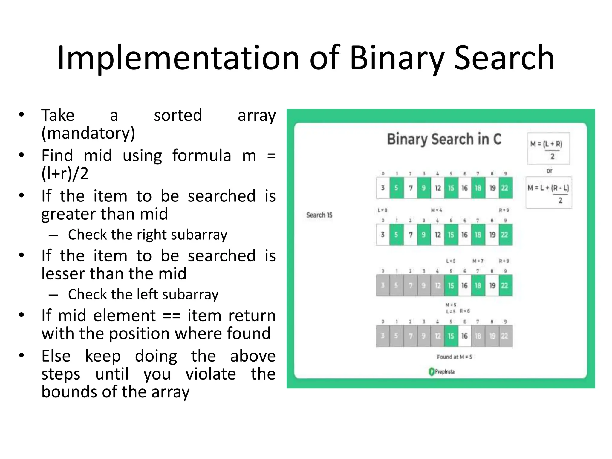Implementation of Binary Search
• Take a sorted array
(mandatory)
• Find mid using formula m =
(l+r)/2
• If the item to be searched is
greater than mid
– Check the right subarray
• If the item to be searched is
lesser than the mid
– Check the left subarray
• If mid element == item return
with the position where found
• Else keep doing the above
steps until you violate the
bounds of the array
 