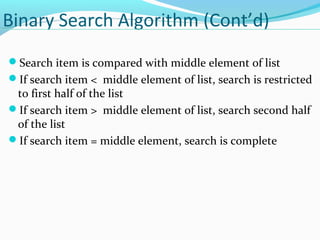Binary Search Algorithm (Cont’d) 
Search item is compared with middle element of list 
If search item < middle element of list, search is restricted 
to first half of the list 
If search item > middle element of list, search second half 
of the list 
If search item = middle element, search is complete 
 