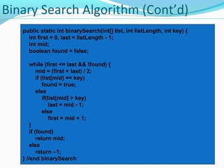 Binary Search Algorithm (Cont’d) 
public static int binarySearch(int[] list, int listLength, int key) { 
int first = 0, last = listLength - 1; 
int mid; 
boolean found = false; 
while (first <= last && !found) { 
mid = (first + last) / 2; 
if (list[mid] == key) 
found = true; 
else 
if(list[mid] > key) 
last = mid - 1; 
else 
first = mid + 1; 
} 
if (found) 
return mid; 
else 
return –1; 
} //end binarySearch 
 