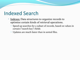 Indexed Search 
• Indexes: Data structures to organize records to 
optimize certain kinds of retrieval operations. 
o Speed up searches for a subset of records, based on values in 
certain (“search key”) fields 
o Updates are much faster than in sorted files. 
 