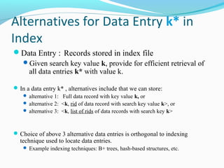 Alternatives for Data Entry k* in 
Index 
Data Entry : Records stored in index file 
Given search key value k, provide for efficient retrieval of 
all data entries k* with value k. 
In a data entry k* , alternatives include that we can store: 
 alternative 1: Full data record with key value k, or 
 alternative 2: <k, rid of data record with search key value k>, or 
 alternative 3: <k, list of rids of data records with search key k> 
Choice of above 3 alternative data entries is orthogonal to indexing 
technique used to locate data entries. 
 Example indexing techniques: B+ trees, hash-based structures, etc. 
 