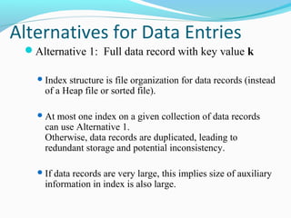 Alternatives for Data Entries 
Alternative 1: Full data record with key value k 
Index structure is file organization for data records (instead 
of a Heap file or sorted file). 
At most one index on a given collection of data records 
can use Alternative 1. 
Otherwise, data records are duplicated, leading to 
redundant storage and potential inconsistency. 
If data records are very large, this implies size of auxiliary 
information in index is also large. 
 