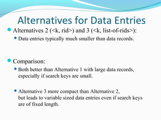 Alternatives for Data Entries 
Alternatives 2 (<k, rid>) and 3 (<k, list-of-rids>): 
Data entries typically much smaller than data records. 
Comparison: 
Both better than Alternative 1 with large data records, 
especially if search keys are small. 
Alternative 3 more compact than Alternative 2, 
but leads to variable sized data entries even if search keys 
are of fixed length. 
 