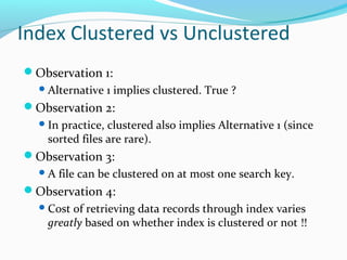 Index Clustered vs Unclustered 
Observation 1: 
Alternative 1 implies clustered. True ? 
Observation 2: 
In practice, clustered also implies Alternative 1 (since 
sorted files are rare). 
Observation 3: 
A file can be clustered on at most one search key. 
Observation 4: 
Cost of retrieving data records through index varies 
greatly based on whether index is clustered or not !! 
 