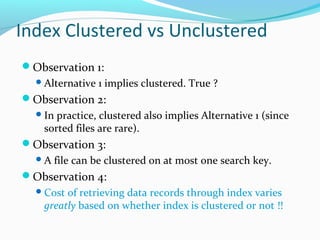 Index Clustered vs Unclustered 
Observation 1: 
Alternative 1 implies clustered. True ? 
Observation 2: 
In practice, clustered also implies Alternative 1 (since 
sorted files are rare). 
Observation 3: 
A file can be clustered on at most one search key. 
Observation 4: 
Cost of retrieving data records through index varies 
greatly based on whether index is clustered or not !! 
 