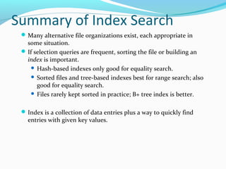 Summary of Index Search 
Many alternative file organizations exist, each appropriate in 
some situation. 
If selection queries are frequent, sorting the file or building an 
index is important. 
 Hash-based indexes only good for equality search. 
 Sorted files and tree-based indexes best for range search; also 
good for equality search. 
 Files rarely kept sorted in practice; B+ tree index is better. 
Index is a collection of data entries plus a way to quickly find 
entries with given key values. 
 