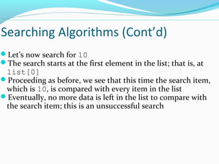 Searching Algorithms (Cont’d) 
Let’s now search for 10 
The search starts at the first element in the list; that is, at 
list[0] 
Proceeding as before, we see that this time the search item, 
which is 10, is compared with every item in the list 
Eventually, no more data is left in the list to compare with 
the search item; this is an unsuccessful search 
 