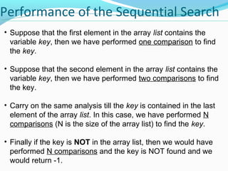 Performance of the Sequential Search 
• Suppose that the first element in the array list contains the 
variable key, then we have performed one comparison to find 
the key. 
• Suppose that the second element in the array list contains the 
variable key, then we have performed two comparisons to find 
the key. 
• Carry on the same analysis till the key is contained in the last 
element of the array list. In this case, we have performed N 
comparisons (N is the size of the array list) to find the key. 
• Finally if the key is NOT in the array list, then we would have 
performed N comparisons and the key is NOT found and we 
would return -1. 
 