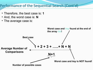 Performance of the Sequential Search (Cont’d) 
• Therefore, the best case is: 1 
• And, the worst case is: N 
• The average case is: 
1 + 2 + 3 + …..+ N + N 
N+1 
Best case 
Average Number of 
Comparisons 
Worst case and key found at the end of 
the array list! 
Worst case and key is NOT found! 
= 
Number of possible cases 
 