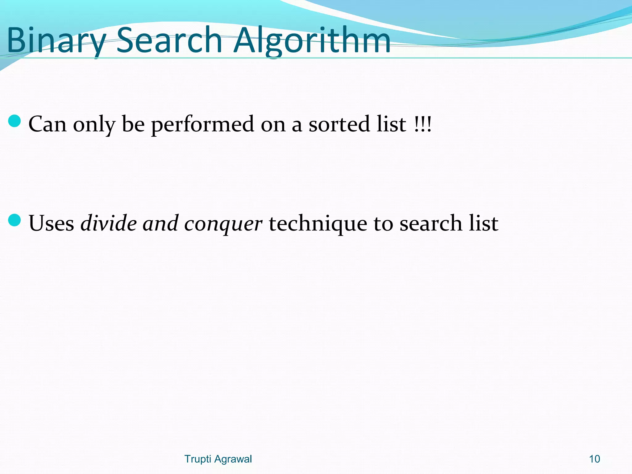 Binary Search Algorithm 
Can only be performed on a sorted list !!! 
Uses divide and conquer technique to search list 
Trupti Agrawal 10 
 