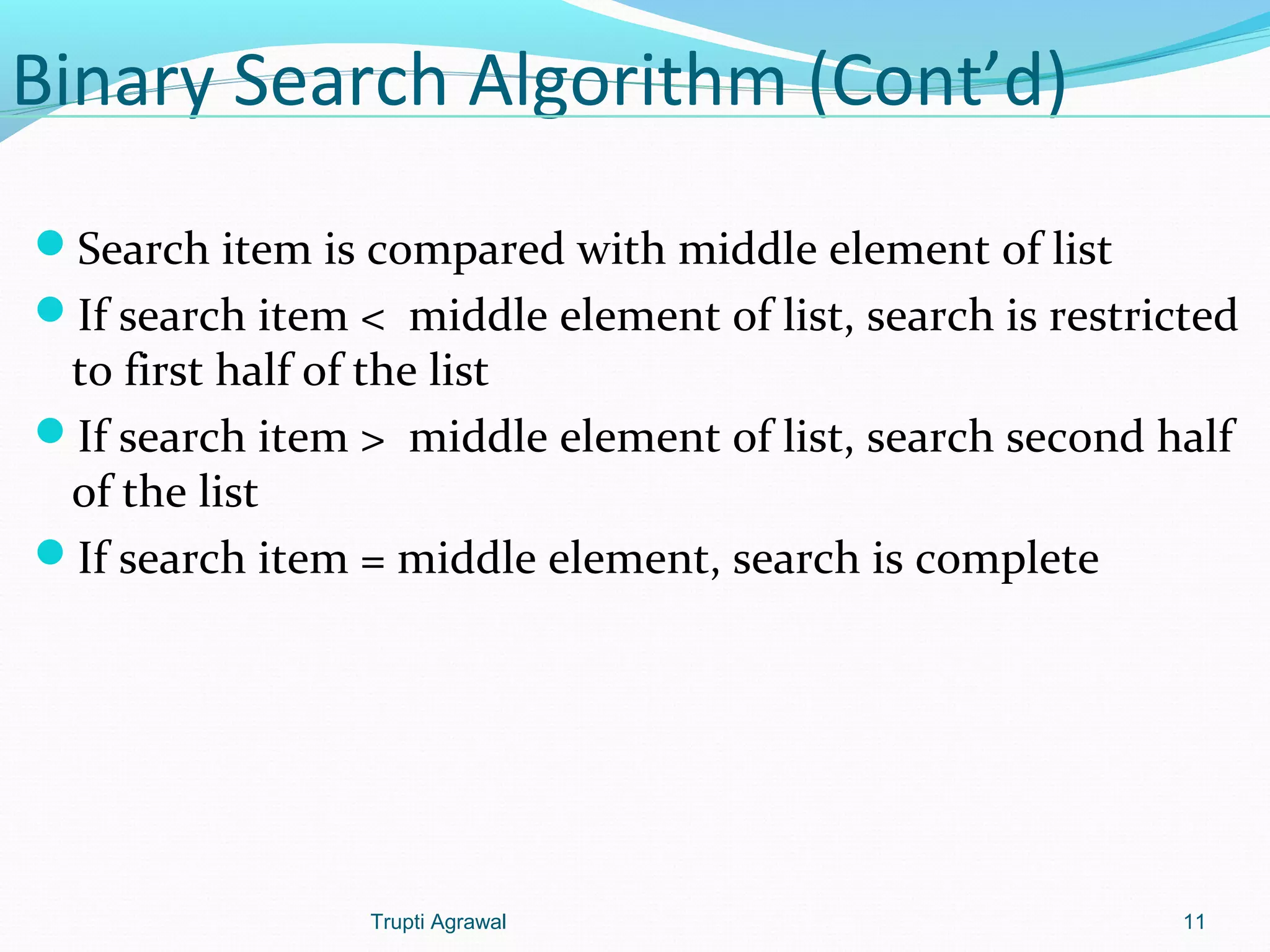 Binary Search Algorithm (Cont’d) 
Search item is compared with middle element of list 
If search item < middle element of list, search is restricted 
to first half of the list 
If search item > middle element of list, search second half 
of the list 
If search item = middle element, search is complete 
Trupti Agrawal 11 
 