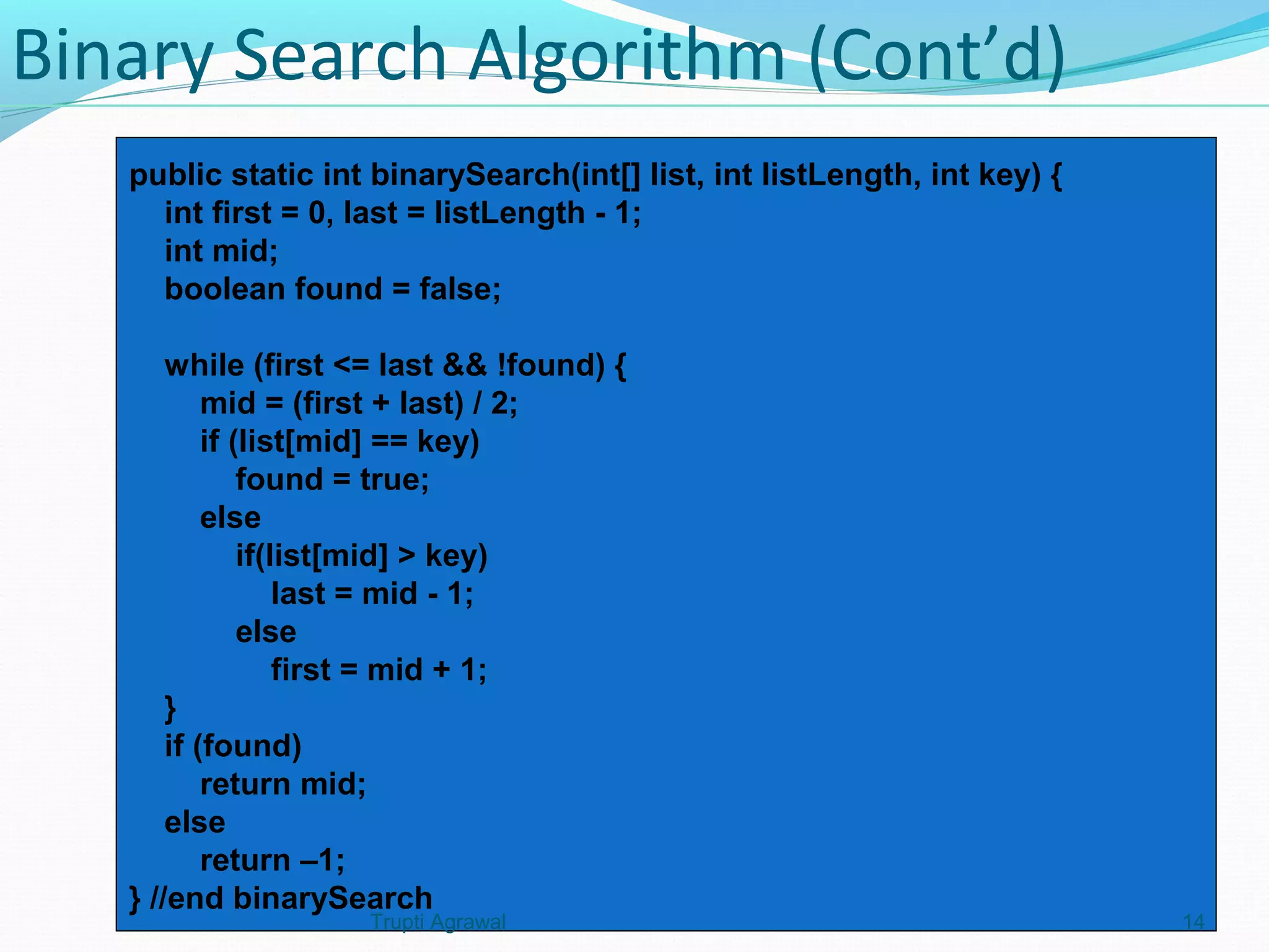 Binary Search Algorithm (Cont’d) 
public static int binarySearch(int[] list, int listLength, int key) { 
int first = 0, last = listLength - 1; 
int mid; 
boolean found = false; 
while (first <= last && !found) { 
mid = (first + last) / 2; 
if (list[mid] == key) 
found = true; 
else 
if(list[mid] > key) 
last = mid - 1; 
else 
first = mid + 1; 
} 
if (found) 
return mid; 
else 
return –1; 
} //end binarySearch 
Trupti Agrawal 14 
 