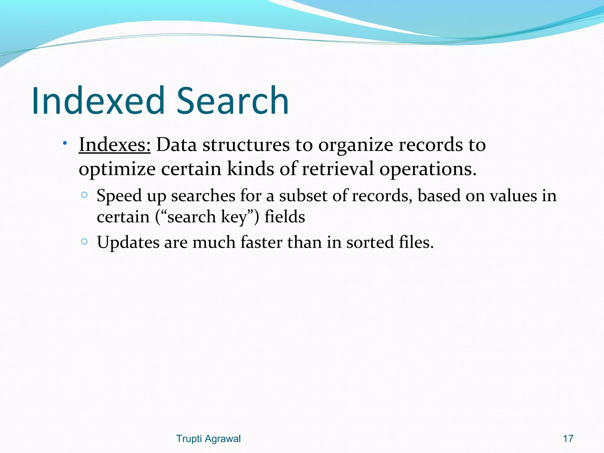 Indexed Search 
• Indexes: Data structures to organize records to 
optimize certain kinds of retrieval operations. 
o Speed up searches for a subset of records, based on values in 
certain (“search key”) fields 
o Updates are much faster than in sorted files. 
Trupti Agrawal 17 
 
