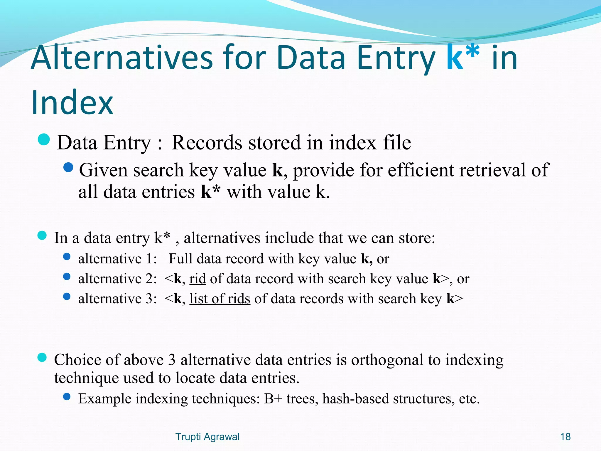 Alternatives for Data Entry k* in 
Index 
Data Entry : Records stored in index file 
Given search key value k, provide for efficient retrieval of 
all data entries k* with value k. 
In a data entry k* , alternatives include that we can store: 
 alternative 1: Full data record with key value k, or 
 alternative 2: <k, rid of data record with search key value k>, or 
 alternative 3: <k, list of rids of data records with search key k> 
Choice of above 3 alternative data entries is orthogonal to indexing 
technique used to locate data entries. 
 Example indexing techniques: B+ trees, hash-based structures, etc. 
Trupti Agrawal 18 
 