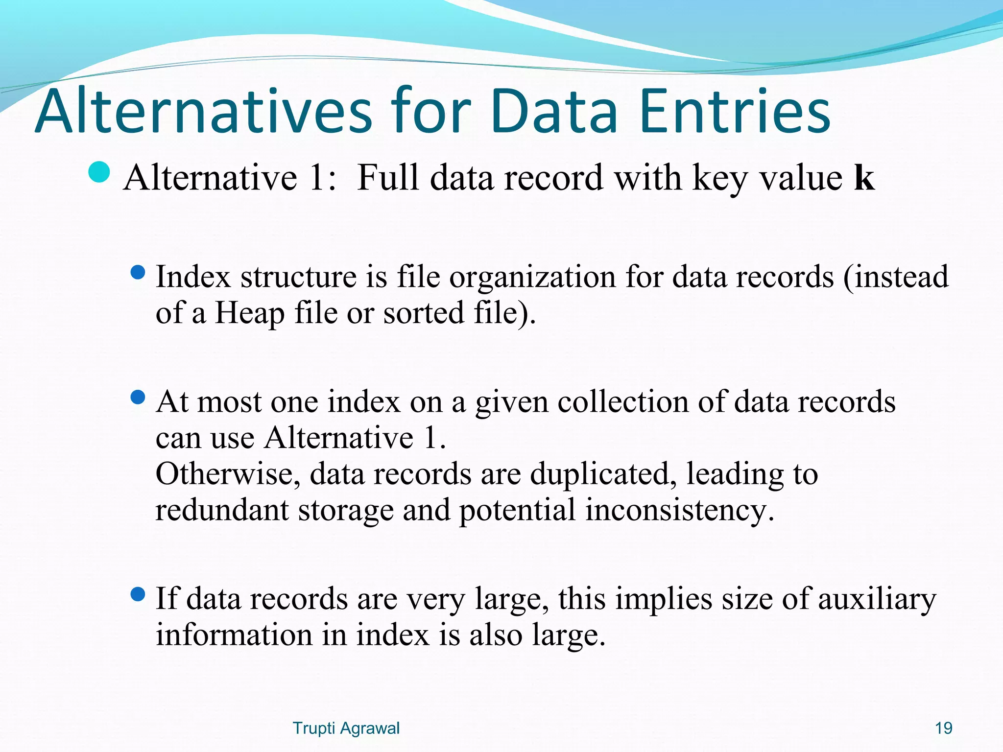 Alternatives for Data Entries 
Alternative 1: Full data record with key value k 
Index structure is file organization for data records (instead 
of a Heap file or sorted file). 
At most one index on a given collection of data records 
can use Alternative 1. 
Otherwise, data records are duplicated, leading to 
redundant storage and potential inconsistency. 
If data records are very large, this implies size of auxiliary 
information in index is also large. 
Trupti Agrawal 19 
 