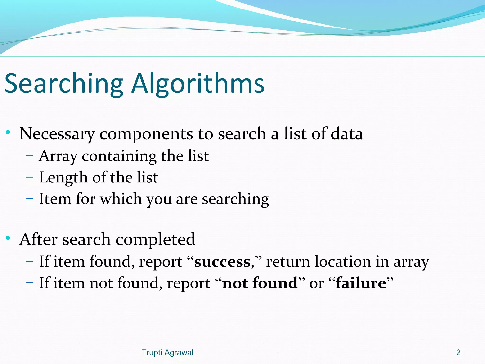 Searching Algorithms 
• Necessary components to search a list of data 
– Array containing the list 
– Length of the list 
– Item for which you are searching 
• After search completed 
– If item found, report “success,” return location in array 
– If item not found, report “not found” or “failure” 
Trupti Agrawal 2 
 