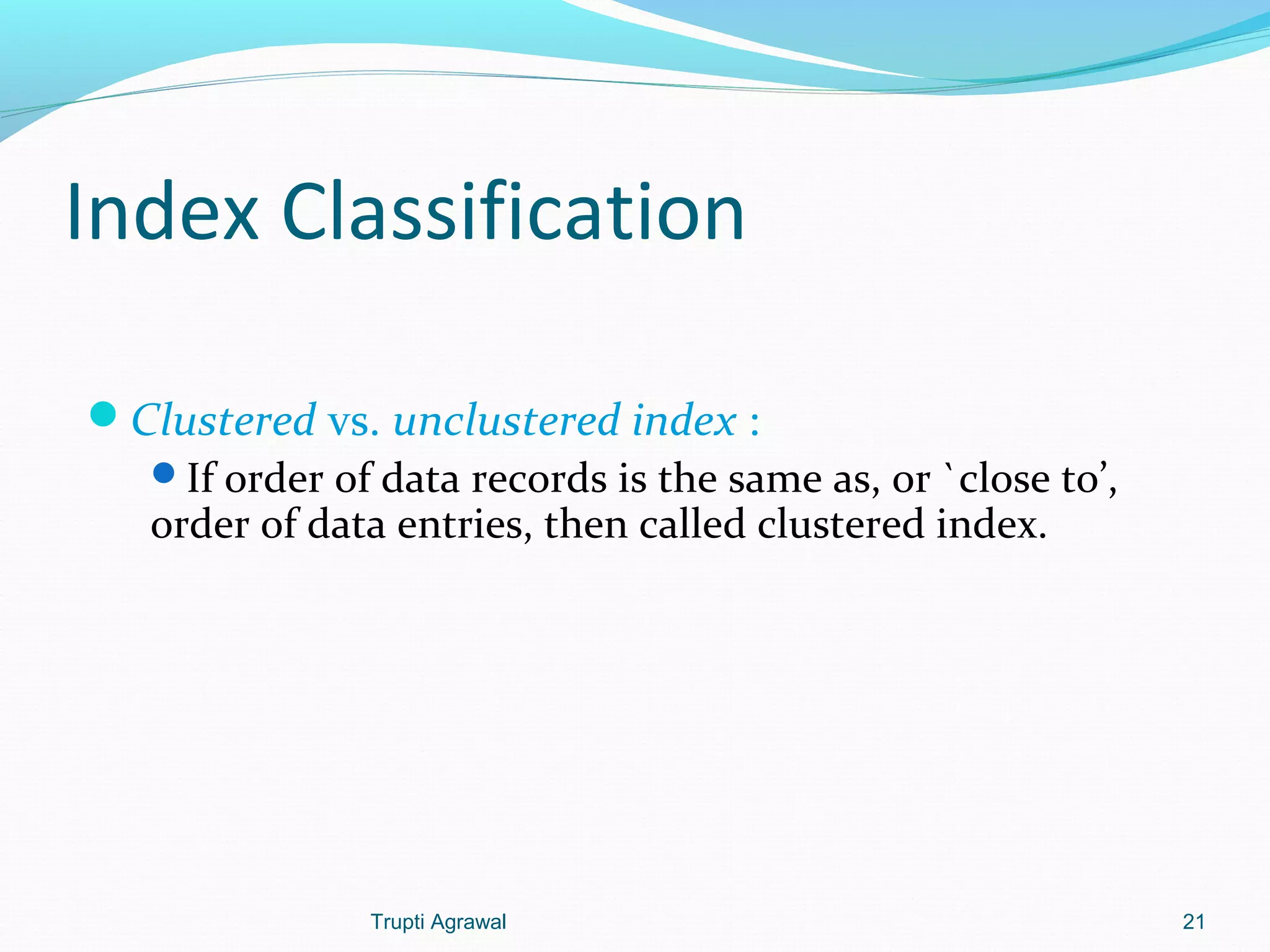 Index Classification 
Clustered vs. unclustered index : 
If order of data records is the same as, or `close to’, 
order of data entries, then called clustered index. 
Trupti Agrawal 21 
 